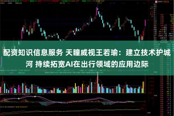 配资知识信息服务 天瞳威视王若瑜：建立技术护城河 持续拓宽AI在出行领域的应用边际