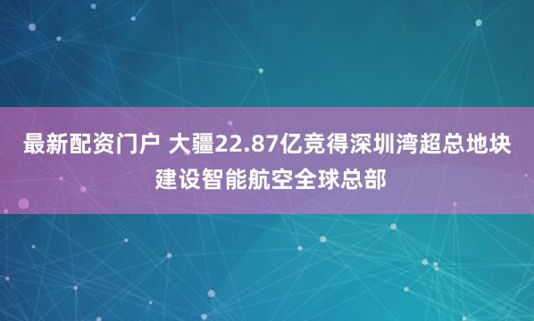 最新配资门户 大疆22.87亿竞得深圳湾超总地块 建设智能航空全球总部
