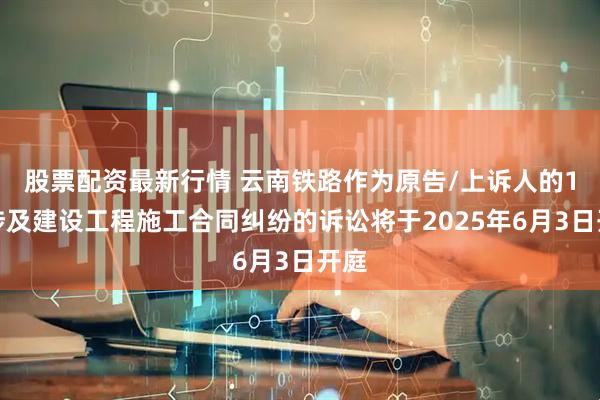 股票配资最新行情 云南铁路作为原告/上诉人的1起涉及建设工程施工合同纠纷的诉讼将于2025年6月3日开庭