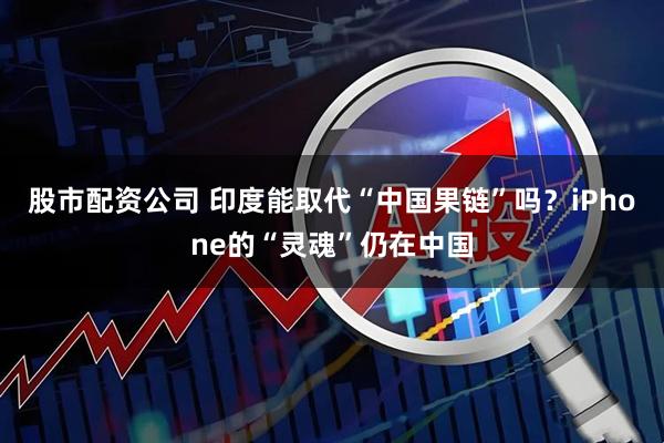 股市配资公司 印度能取代“中国果链”吗？iPhone的“灵魂”仍在中国
