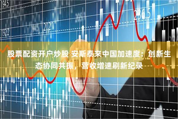 股票配资开户炒股 安斯泰来中国加速度：创新生态协同共振，营收增速刷新纪录