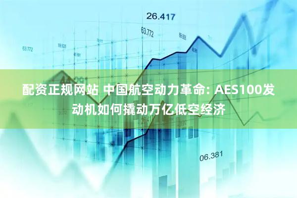 配资正规网站 中国航空动力革命: AES100发动机如何撬动万亿低空经济