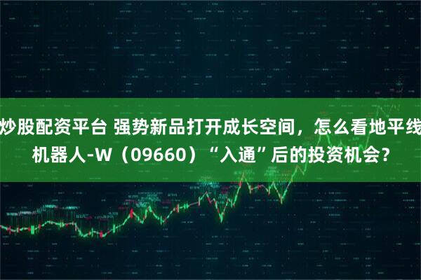 炒股配资平台 强势新品打开成长空间，怎么看地平线机器人-W（09660）“入通”后的投资机会？