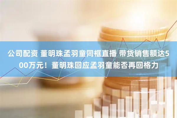 公司配资 董明珠孟羽童同框直播 带货销售额达500万元！董明珠回应孟羽童能否再回格力
