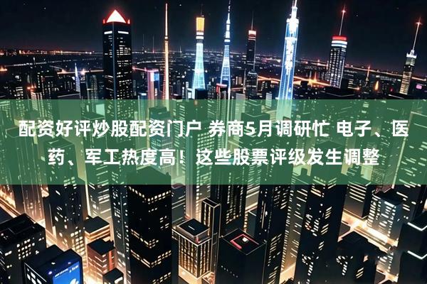 配资好评炒股配资门户 券商5月调研忙 电子、医药、军工热度高！这些股票评级发生调整