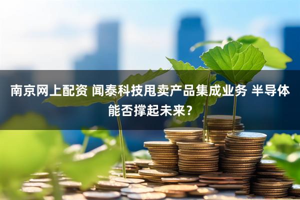 南京网上配资 闻泰科技甩卖产品集成业务 半导体能否撑起未来？