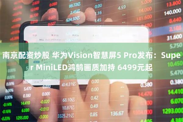 南京配资炒股 华为Vision智慧屏5 Pro发布：Super MiniLED鸿鹄画质加持 6499元起