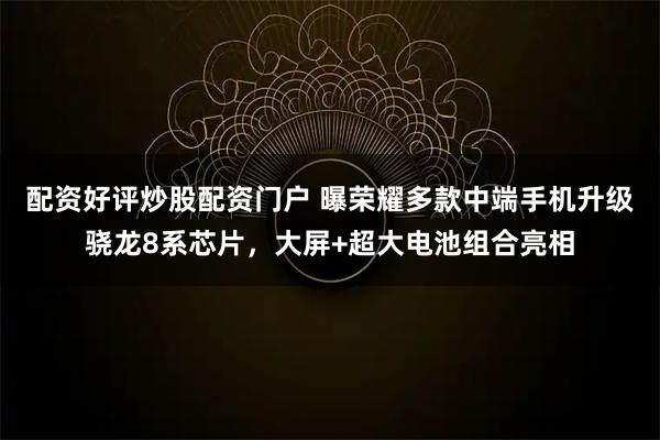 配资好评炒股配资门户 曝荣耀多款中端手机升级骁龙8系芯片，大屏+超大电池组合亮相