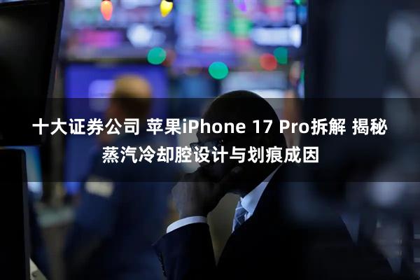 十大证券公司 苹果iPhone 17 Pro拆解 揭秘蒸汽冷却腔设计与划痕成因