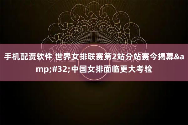 手机配资软件 世界女排联赛第2站分站赛今揭幕 中国女排面临更大考验